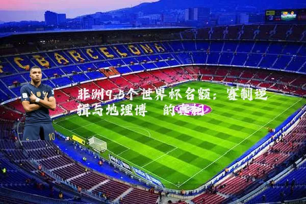 非洲9.5个世界杯名额:赛制逻辑与地理博弈的真相
